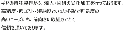 ギヤの特注製作から、焼入・歯研の受託加工を行っております。高精度・低コスト・短納期といった多彩で難易度の高いニーズにも、前向きに取組むことで信頼を頂いております。